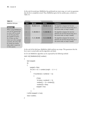 78 | Lesson 3
STEP BEFORE AFTER COMMENTS
1 10, 20, 30, 40 10, 20, 30, 40 The algorithm compares the first two
elements (10 and 20); because they are in
the correct order, no swap is needed.
2 10, 20, 30, 40 10, 20, 30, 40 The algorithm compares the next two
elements (20 and 30); because they are in
the correct order, no swap is needed.
3 10, 20, 30, 40 10, 20, 30, 40 The algorithm compares the next two
elements (30 and 40); because they are in
the correct order, no swap is needed.
Table 3-3
BubbleSort third pass
At the end of second pass, BubbleSort has performed one more swap, so it can’t yet guarantee
that the list is completely sorted. Thus, BubbleSort gives the list another pass, as shown in
Table 3-3.
At the end of the third pass, BubbleSort didn’t perform any swaps. This guarantees that the
list is now in sorted order and the algorithm can finish.
In C#, the BubbleSort algorithm can be expressed by the following method:
static int[] BubbleSort(int[] numbers)
{
bool swapped;
do
{
swapped = false;
for (int i = 0; i < numbers.Length Ϫ 1; iϩϩ)
{
if (numbers[i] > numbers[i ϩ 1])
{
//swap
int temp = numbers[i ϩ 1];
numbers[i ϩ 1] = numbers[i];
numbers[i] = temp;
swapped = true;
}
}
} while (swapped == true);
return numbers;
}
When using BubbleSort,
you can be assured that
an array will be sorted
in one less pass than
the number of items.
So, if there are four
items (as in the example
scenario), the array will
be sorted (no matter
what order it starts in)
in three passes.
TAKE NOTE
*
c03Understanding General Softwar78 Page 78 2/26/11 11:42:18 AM f-392c03Understanding General Softwar78 Page 78 2/26/11 11:42:18 AM f-392 /Users/f-392/Desktop/Nalini 23.9/ch05/Users/f-392/Desktop/Nalini 23.9/ch05
 