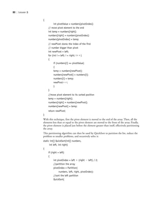 80 | Lesson 3
{
int pivotValue = numbers[pivotIndex];
// move pivot element to the end
int temp = numbers[right];
numbers[right] = numbers[pivotIndex];
numbers[pivotIndex] = temp;
// newPivot stores the index of the first
// number bigger than pivot
int newPivot = left;
for (int i = left; i < right; iϩϩ)
{
if (numbers[i] <= pivotValue)
{
temp = numbers[newPivot];
numbers[newPivot] = numbers[i];
numbers[i] = temp;
newPivotϩϩ;
}
}
//move pivot element to its sorted position
temp = numbers[right];
numbers[right] = numbers[newPivot];
numbers[newPivot] = temp;
return newPivot;
}
With this technique, first the pivot element is moved to the end of the array. Then, all the
elements less than or equal to the pivot element are moved to the front of the array. Finally,
the pivot element is placed just before the element greater than itself, effectively partitioning
the array.
This partitioning algorithm can then be used by QuickSort to partition the list, reduce the
problem to smaller problems, and recursively solve it:
static int[] QuickSort(int[] numbers,
int left, int right)
{
if (right > left)
{
int pivotIndex = left ϩ (right Ϫ left) / 2;
//partition the array
pivotIndex = Partition(
numbers, left, right, pivotIndex);
//sort the left partition
QuickSort(
c03Understanding General Softwar80 Page 80 2/26/11 11:42:18 AM f-392c03Understanding General Softwar80 Page 80 2/26/11 11:42:18 AM f-392 /Users/f-392/Desktop/Nalini 23.9/ch05/Users/f-392/Desktop/Nalini 23.9/ch05
 
