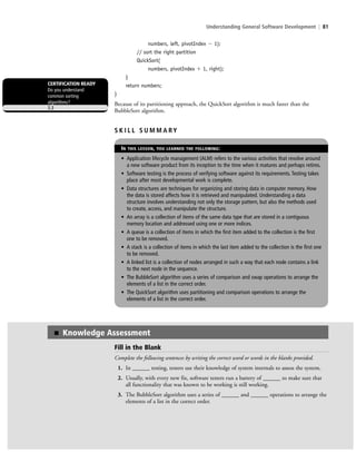 Understanding General Software Development | 81
numbers, left, pivotIndex Ϫ 1);
// sort the right partition
QuickSort(
numbers, pivotIndex ϩ 1, right);
}
return numbers;
}
Because of its partitioning approach, the QuickSort algorithm is much faster than the
BubbleSort algorithm.
CERTIFICATION READY
Do you understand
common sorting
algorithms?
3.3
S K I L L S U M M A RY
IN THIS LESSON, YOU LEARNED THE FOLLOWING:
• Application lifecycle management (ALM) refers to the various activities that revolve around
a new software product from its inception to the time when it matures and perhaps retires.
• Software testing is the process of verifying software against its requirements. Testing takes
place after most developmental work is complete.
• Data structures are techniques for organizing and storing data in computer memory. How
the data is stored affects how it is retrieved and manipulated. Understanding a data
structure involves understanding not only the storage pattern, but also the methods used
to create, access, and manipulate the structure.
• An array is a collection of items of the same data type that are stored in a contiguous
memory location and addressed using one or more indices.
• A queue is a collection of items in which the first item added to the collection is the first
one to be removed.
• A stack is a collection of items in which the last item added to the collection is the first one
to be removed.
• A linked list is a collection of nodes arranged in such a way that each node contains a link
to the next node in the sequence.
• The BubbleSort algorithm uses a series of comparison and swap operations to arrange the
elements of a list in the correct order.
• The QuickSort algorithm uses partitioning and comparison operations to arrange the
elements of a list in the correct order.
Fill in the Blank
Complete the following sentences by writing the correct word or words in the blanks provided.
1. In ______ testing, testers use their knowledge of system internals to assess the system.
2. Usually, with every new fix, software testers run a battery of ______ to make sure that
all functionality that was known to be working is still working.
3. The BubbleSort algorithm uses a series of ______ and ______ operations to arrange the
elements of a list in the correct order.
■ Knowledge Assessment
c03Understanding General Softwar81 Page 81 2/26/11 11:42:18 AM f-392c03Understanding General Softwar81 Page 81 2/26/11 11:42:18 AM f-392 /Users/f-392/Desktop/Nalini 23.9/ch05/Users/f-392/Desktop/Nalini 23.9/ch05
 