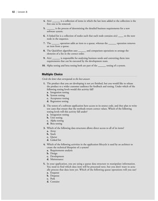 82 | Lesson 3
4. A(n) ______ is a collection of items in which the last item added to the collection is the
first one to be removed.
5. ______ is the process of determining the detailed business requirements for a new
software system.
6. A linked list is a collection of nodes such that each node contains a(n) ____ to the next
node in the sequence.
7. The ______ operation adds an item to a queue, whereas the ______ operation removes
an item from a queue.
8. The QuickSort algorithm uses ______ and comparison operations to arrange the
elements of a list in the correct order.
9. A(n) ______ is responsible for analyzing business needs and converting them into
requirements that can be executed by the development team.
10. Alpha testing and beta testing both are part of the ______ testing of a system.
Multiple Choice
Circle the letter that corresponds to the best answer.
1. The product that you are developing is not yet finished, but you would like to release
the product to a wider customer audience for feedback and testing. Under which of the
following testing levels would this activity fall?
a. Integration testing
b. System testing
c. Acceptance testing
d. Regression testing
2. The testers of a software application have access to its source code, and they plan to write
test cases that ensure that the methods return correct values. Which of the following
testing levels will this activity fall under?
a. Integration testing
b. Unit testing
c. Alpha testing
d. Beta testing
3. Which of the following data structures allows direct access to all of its items?
a. Array
b. Stack
c. Queue
d. Linked list
4. Which of the following activities in the application lifecycle is used by an architect to
create the technical blueprint of a system?
a. Requirements analysis
b. Design
c. Development
d. Maintenance
5. In your application, you are using a queue data structure to manipulate information.
You need to find which data item will be processed next, but you don’t want to actu-
ally process that data item yet. Which of the following queue operations will you use?
a. Enqueue
b. Dequeue
c. Peek
d. Contains
c03Understanding General Softwar82 Page 82 2/26/11 11:42:19 AM f-392c03Understanding General Softwar82 Page 82 2/26/11 11:42:19 AM f-392 /Users/f-392/Desktop/Nalini 23.9/ch05/Users/f-392/Desktop/Nalini 23.9/ch05
 
