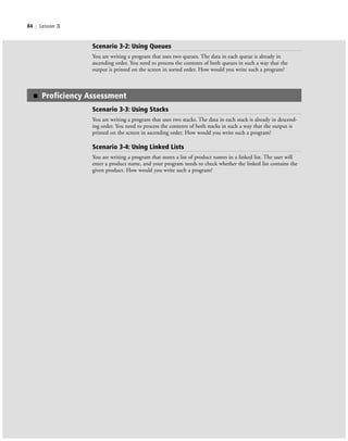 84 | Lesson 3
■ Proficiency Assessment
Scenario 3-3: Using Stacks
You are writing a program that uses two stacks. The data in each stack is already in descend-
ing order. You need to process the contents of both stacks in such a way that the output is
printed on the screen in ascending order. How would you write such a program?
Scenario 3-4: Using Linked Lists
You are writing a program that stores a list of product names in a linked list. The user will
enter a product name, and your program needs to check whether the linked list contains the
given product. How would you write such a program?
Scenario 3-2: Using Queues
You are writing a program that uses two queues. The data in each queue is already in
ascending order. You need to process the contents of both queues in such a way that the
output is printed on the screen in sorted order. How would you write such a program?
c03Understanding General Softwar84 Page 84 2/26/11 11:42:19 AM f-392c03Understanding General Softwar84 Page 84 2/26/11 11:42:19 AM f-392 /Users/f-392/Desktop/Nalini 23.9/ch05/Users/f-392/Desktop/Nalini 23.9/ch05
 