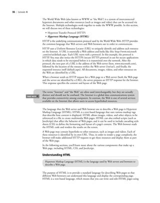 86 | Lesson 4
The World Wide Web (also known as WWW or “the Web”) is a system of interconnected
hypertext documents and other resources (such as images and video) that can be accessed via
the Internet. Multiple technologies work together to make the WWW possible. In this section,
we will discuss two of these technologies:
• Hypertext Transfer Protocol (HTTP)
• Hypertext Markup Language (HTML)
HTTP is the underlying communication protocol used by the World Wide Web. HTTP provides
the common language that Web servers and Web browsers use in order to communicate.
HTTP uses a Uniform Resource Locator (URL) to uniquely identify and address each resource
on the Internet. A URL is essentially a Web address and looks like this: http://www.microsoft
.com/en/us/default.aspx. Each URL starts with a protocol. In this example, the protocol is
HTTP. You may also notice the HTTPS (secure HTTP) protocol in use for secure applications
in which data needs to be encrypted before it is transmitted over the network. After the
protocol, the next part of a URL is the address of the Web server (here, www.microsoft.com),
followed by the location of the resource within the Web server (/en/us/), and finally, the
requested resource itself (default.aspx). All documents, images, videos, and other resources on
the Web are identified by a URL.
When a browser sends an HTTP request for a Web page to a Web server (both the Web page
and the server are identified by a URL), the server prepares an HTTP response for the browser.
This response specifies the content and layout of the Web page.
TAKE NOTE
*
The terms “Internet” and “the Web” are often used interchangeably, but they are actually
distinct and should not be confused. The Internet is a global data communications system
that provides connectivity among computers. In contrast, the Web is one of several services
available on the Internet that allows users to access hyperlinked resources.
The language that the Web server and Web browser use to describe a Web page is Hypertext
Markup Language (HTML). HTML is a text-based language that uses various markup tags
that describe how content is displayed. HTML allows images, videos, and other objects to be
referenced in a file to create multimedia Web pages. HTML can also embed scripts (such as
JavaScript) that affect the behavior of Web pages, and it can be used to include cascading style
sheets (CSS) to define the formatting and layout of a page’s content. The Web browser reads
the HTML code and renders the results on the screen.
A Web page may contain hyperlinks to other resources, such as images and videos. Each of
these resources is identified by its own URL. Thus, in order to render a page completely, the
browser will make additional HTTP requests to get these resources and display them as part
of the Web page.
In the following sections, you’ll learn more about the various components that make up a
Web page, including HTML, CSS, and JavaScript.
Understanding HTML
Hypertext Markup Language (HTML) is the language used by Web servers and browsers to
describe a Web page.
The purpose of HTML is to provide a standard language for describing Web pages so that
different Web browsers can understand this language and display the corresponding page.
HTML is a text-based language, which means that you can write and edit HTML pages using
c04Understanding Web Application86 Page 86 2/26/11 11:47:32 AM f-392c04Understanding Web Application86 Page 86 2/26/11 11:47:32 AM f-392 /Users/f-392/Desktop/Nalini 23.9/ch05/Users/f-392/Desktop/Nalini 23.9/ch05
 
