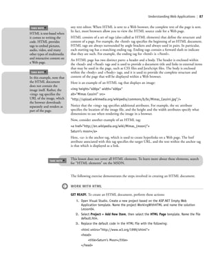 Understanding Web Applications | 87
any text editor. When HTML is sent to a Web browser, the complete text of the page is sent.
In fact, most browsers allow you to view the HTML source code for a Web page.
HTML consists of a set of tags (also called as HTML elements) that define the structure and
content of a page. For example, the <html> tag specifies the beginning of an HTML document.
HTML tags are always surrounded by angle brackets and always used in pairs. In particular,
each starting tag has a matching ending tag. Ending tags contain a forward slash to indicate
that they are such. For example, the ending tag for <html> is </html>.
An HTML page has two distinct parts: a header and a body. The header is enclosed within
the <head> and </head> tags and is used to provide a document title and links to external items
that may be used in the page, such as CSS files and JavaScript files. The body is enclosed
within the <body> and </body> tags, and it is used to provide the complete structure and
content of the page that will be displayed within a Web browser.
Here is an example of an HTML tag that displays an image:
<img height="400px" width="400px"
alt="Mimas Cassini" src=
"http://upload.wikimedia.org/wikipedia/commons/b/bc/Mimas_Cassini.jpg"/>
Notice that the <img> tag specifies additional attributes. For example, the src attribute
specifies the location of the image file, and the height and the width attributes specify what
dimensions to use when rendering the image in a browser.
Now, consider another example of an HTML tag:
<a href="http://en.wikipedia.org/wiki/Mimas_(moon)">
Saturn’s moon</a>
Here, <a> is the anchor tag, which is used to create hyperlinks on a Web page. The href
attribute associated with this tag specifies the target URL, and the text within the anchor tag
is that which is displayed as a link.
HTML is text-based when
it comes to writing the
code. HTML provides
tags to embed pictures,
audio, video, and many
other types of multimedia
and interactive content on
a Web page.
TAKE NOTE
*
In this example, note that
the HTML document
does not contain the
image itself. Rather, the
<img> tag specifies the
URL of the image, which
the browser downloads
separately and renders as
part of the page.
TAKE NOTE
*
This lesson does not cover all HTML elements. To learn more about these elements, search
for “HTML elements” on the MSDN.
TAKE NOTE
*
The following exercise demonstrates the steps involved in creating an HTML document.
WORK WITH HTML
GET READY. To create an HTML document, perform these actions:
1. Open Visual Studio. Create a new project based on the ASP.NET Empty Web
Application template. Name the project WorkingWithHTML and name the solution
Lesson04.
2. Select Project > Add New Item, then select the HTML Page template. Name the file
default.htm.
3. Replace the default code in the HTML file with the following:
<html xmlns="http://www.w3.org/1999/xhtml">
<head>
<title>Saturn's Moon</title>
</head>
c04Understanding Web Application87 Page 87 2/26/11 11:47:32 AM f-392c04Understanding Web Application87 Page 87 2/26/11 11:47:32 AM f-392 /Users/f-392/Desktop/Nalini 23.9/ch05/Users/f-392/Desktop/Nalini 23.9/ch05
 