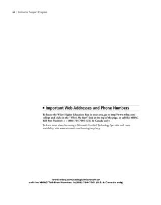 xii | Instructor Support Program
www.wiley.com/college/microsoft or
call the MOAC Toll-Free Number: 1+(888) 764-7001 (U.S. & Canada only)
■ Important Web Addresses and Phone Numbers
To locate the Wiley Higher Education Rep in your area, go to http://www.wiley.com/
college and click on the “Who’s My Rep?” link at the top of the page, or call the MOAC
Toll-Free Number: 1 + (888) 764-7001 (U.S. & Canada only).
To learn more about becoming a Microsoft Certified Technology Specialist and exam
availability, visit www.microsoft.com/learning/mcp/mcp.
FMTOC.indd Page xii 3/9/11 12:25 PM user-F392FMTOC.indd Page xii 3/9/11 12:25 PM user-F392 /Users/user-F392/Desktop/Users/user-F392/Desktop
 