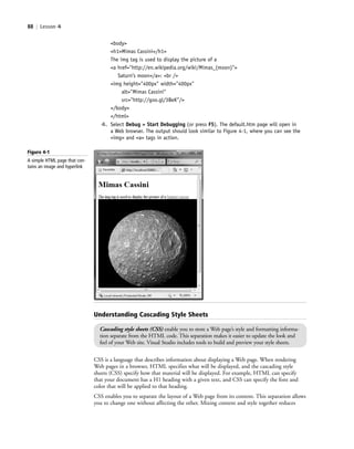 88 | Lesson 4
<body>
<h1>Mimas Cassini</h1>
The img tag is used to display the picture of a
<a href="http://en.wikipedia.org/wiki/Mimas_(moon)">
Saturn’s moon</a>: <br />
<img height="400px" width="400px"
alt="Mimas Cassini"
src="http://goo.gl/3BeK"/>
</body>
</html>
4. Select Debug > Start Debugging (or press F5). The default.htm page will open in
a Web browser. The output should look similar to Figure 4-1, where you can see the
<img> and <a> tags in action.
CSS is a language that describes information about displaying a Web page. When rendering
Web pages in a browser, HTML specifies what will be displayed, and the cascading style
sheets (CSS) specify how that material will be displayed. For example, HTML can specify
that your document has a H1 heading with a given text, and CSS can specify the font and
color that will be applied to that heading.
CSS enables you to separate the layout of a Web page from its content. This separation allows
you to change one without affecting the other. Mixing content and style together reduces
Understanding Cascading Style Sheets
Cascading style sheets (CSS) enable you to store a Web page’s style and formatting informa-
tion separate from the HTML code. This separation makes it easier to update the look and
feel of your Web site. Visual Studio includes tools to build and preview your style sheets.
Figure 4-1
A simple HTML page that con-
tains an image and hyperlink
c04Understanding Web Application88 Page 88 2/26/11 11:47:33 AM f-392c04Understanding Web Application88 Page 88 2/26/11 11:47:33 AM f-392 /Users/f-392/Desktop/Nalini 23.9/ch05/Users/f-392/Desktop/Nalini 23.9/ch05
 