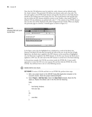 90 | Lesson 4
Note that the CSS definitions must be inside the <style> element and are defined under
the <head> element. This particular CSS defines two element styles and a class style. The
first style applies to the HTML body element and specifies that all text in the body element
should use the Verdana font with 9-point font size. The second element style specifies that
the text within the DIV element should be written in red. Finally, a class named “block” is
defined. CSS class definitions are prefixed with a dot (“.”). The contents of any HTML element
that uses this class will be displayed with yellow background and a border. When you display
this particular page in a browser, it should appear as shown in Figure 4-2.
Figure 4-2
Formatting HTML with cascad-
ing style sheets
In the figure, notice that the highlighted text is displayed as a result of the block class.
However, the block CSS class does not specify the color of the text. In the first line of high-
lighted text, the block class is applied to the DIV element; in the second line of highlighted
text, the block class is applied to the SPAN element. In the first case, because the block class is
applied to a DIV text, the color style of the DIV element is carried over in the final rendering.
In the previous example, the CSS file was written inside the HTML file. A more useful
approach is to write the CSS in its own separate file and then link the HTML file to this
CSS file. You will learn how to do so in the following exercise.
WORK WITH CSS FILES
GET READY. To write a CSS file and link it to an HTML file, perform these steps:
1. Add a new project based on the ASP.NET Empty Web Application template to the
Lesson04 solution. Name the project UnderstandingCSS.
2. Select Project > Add New Item. Select the Style Sheet template. Name the file
styles.css. Replace the default code in the file with the following:
body
{
font-family: Verdana;
font-size: 9pt;
}
div
{
color:Red;
}
c04Understanding Web Application90 Page 90 2/26/11 11:47:37 AM f-392c04Understanding Web Application90 Page 90 2/26/11 11:47:37 AM f-392 /Users/f-392/Desktop/Nalini 23.9/ch05/Users/f-392/Desktop/Nalini 23.9/ch05
 