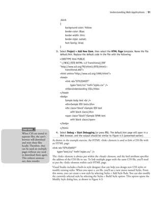 Understanding Web Applications | 91
.block
{
background-color: Yellow;
border-color: Blue;
border-width: thin;
border-style: outset;
font-family: Arial;
}
3. Select Project > Add New Item, then select the HTML Page template. Name the file
default.htm. Replace the default code in the file with the following:
<!DOCTYPE html PUBLIC
"–//W3C//DTD XHTML 1.0 Transitional//EN"
"http://www.w3.org/TR/xhtml1/DTD/xhtml1–
transitional.dtd">
<html xmlns="http://www.w3.org/1999/xhtml">
<head>
<link rel="STYLESHEET"
type="text/css" href="styles.css" />
<title>Understanding CSS</title>
</head>
<body>
Sample body text <br />
<div>Sample DIV text</div>
<div class="block">Sample DIV text
with block class</div>
<span class="block">Sample SPAN text
with block class</span>
</body>
</html>
4. Select Debug > Start Debugging (or press F5). The default.htm page will open in a
Web browser, and the output should be similar to Figure 4-2 (presented earlier).
As shown in the example exercise, the HTML <link> element is used to link a CSS file with
an HTML page:
<link rel="STYLESHEET"
type="text/css" href="styles.css" />
The <link> element is always put within the <head> element, and the href attribute specifies
the address of the CSS file to use. To link multiple pages with the same CSS file, you’ll need
to put the <link> element within each HTML page.
Visual Studio includes a built-in style designer that can help you design new CSS styles or
modify existing styles. When you open a .css file, you’ll see a new menu named Styles. From
this menu, you can create a new style by selecting Styles > Add Style Rule. You can also modify
the currently selected style by selecting the Styles > Build Style option. This option opens the
Modify Style dialog box, as shown in Figure 4-3.
When CSS are stored in
separate files, the user’s
browser will download
and store these files
locally. Therefore, they
can be used on multiple
pages without any need
to download them again.
This reduces unneces-
sary data transfer.
TAKE NOTE
*
c04Understanding Web Application91 Page 91 2/26/11 11:47:38 AM f-392c04Understanding Web Application91 Page 91 2/26/11 11:47:38 AM f-392 /Users/f-392/Desktop/Nalini 23.9/ch05/Users/f-392/Desktop/Nalini 23.9/ch05
 