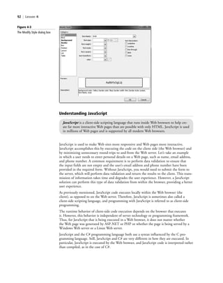 92 | Lesson 4
JavaScript is used to make Web sites more responsive and Web pages more interactive.
JavaScript accomplishes this by executing the code on the client side (the Web browser) and
by minimizing unnecessary round-trips to and from the Web server. Let’s take an example
in which a user needs to enter personal details on a Web page, such as name, email address,
and phone number. A common requirement is to perform data validation to ensure that
the input fields are not empty and the user’s email address and phone number have been
provided in the required form. Without JavaScript, you would need to submit the form to
the server, which will perform data validation and return the results to the client. This trans-
mission of information takes time and degrades the user experience. However, a JavaScript
solution can perform this type of data validation from within the browser, providing a better
user experience.
As previously mentioned, JavaScript code executes locally within the Web browser (the
client), as opposed to on the Web server. Therefore, JavaScript is sometimes also called a
client-side scripting language, and programming with JavaScript is referred to as client-side
programming.
The runtime behavior of client-side code execution depends on the browser that executes
it. However, this behavior is independent of server technology or programming framework.
Thus, for JavaScript that is being executed in a Web browser, it does not matter whether
the Web page was generated by ASP.NET or PHP or whether the page is being served by a
Windows Web server or a Linux Web server.
JavaScript and the C# programming language both use a syntax influenced by the C pro-
gramming language. Still, JavaScript and C# are very different in how they are executed. In
particular, JavaScript is executed by the Web browser, and JavaScript code is interpreted rather
than compiled, as in the case of C#.
Figure 4-3
The Modify Style dialog box
Understanding JavaScript
JavaScript is a client-side scripting language that runs inside Web browsers to help cre-
ate far more interactive Web pages than are possible with only HTML. JavaScript is used
in millions of Web pages and is supported by all modern Web browsers.
c04Understanding Web Application92 Page 92 2/26/11 11:47:39 AM f-392c04Understanding Web Application92 Page 92 2/26/11 11:47:39 AM f-392 /Users/f-392/Desktop/Nalini 23.9/ch05/Users/f-392/Desktop/Nalini 23.9/ch05
 