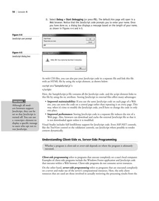 94 | Lesson 4
3. Select Debug > Start Debugging (or press F5). The default.htm page will open in a
Web browser. Notice that the JavaScript code prompts you to enter your name. Once
you have done so, a dialog box displays a message based on the length of your name,
as shown in Figures 4-4 and 4-5.
Figure 4-4
JavaScript user prompt
As with CSS files, you can also put your JavaScript code in a separate file and link this file
with an HTML file by using the script element, as shown below:
<script src="SampleScript.js">
</script>
Here, the SampleScript.js file contains all the JavaScript code, and the script element links to
this file by using the src attribute. Storing JavaScript in external files offers many advantages:
• Improved maintainability: If you use the same JavaScript code on each page of a Web
site, you can store the code on a central page rather than repeating it on every page. This
way, when it’s time to modify the JavaScript code, you’ll have to change the code in only
one place.
• Improved performance: Storing JavaScript code in a separate file reduces the size of a
Web page. Also, browsers can download and cache the external JavaScript file so that it
is not downloaded again unless it is modified.
Visual Studio includes full IntelliSense support for JavaScript code. Even ASP.NET controls,
like the TreeView control or the validation controls, use JavaScript where possible to render
content dynamically.
Figure 4-5
JavaScript dialog box
Although all mod-
ern browsers support
JavaScript, they can be
set so that JavaScript is
turned off. You can use
a <noscript> element to
display a specific message
to users who opt not to
run JavaScript.
TAKE NOTE
*
Understanding Client-Side vs. Server-Side Programming
Whether a program is client-side or server-side depends on where the program is ultimately
executed.
Client-side programming refers to programs that execute completely on a user’s local computer.
Examples of client-side programs include the Windows Forms application and JavaScript code
that executes within a Web browser. Client-side programs do not consume server resources.
On the other hand, server-side programming refers to programs that are executed completely
on a server and make use of the server’s computational resources. Here, the only client
resources that are used are those involved in actually retrieving the processing results from the
c04Understanding Web Application94 Page 94 2/26/11 11:47:41 AM f-392c04Understanding Web Application94 Page 94 2/26/11 11:47:41 AM f-392 /Users/f-392/Desktop/Nalini 23.9/ch05/Users/f-392/Desktop/Nalini 23.9/ch05
 