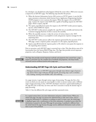 96 | Lesson 4
As a developer, you should know what happens behind the scenes when a Web server executes
a request for an ASP.NET page. The following steps describe this process:
1. When the Internet Information Service (IIS) receives an HTTP request, it uses the file-
name extension to determine which Internet Server Application Programming Interface
(ISAPI) program to run to process the request. When the request is for an ASP.NET
page, it passes the request to the ISAPI DLL capable of handling requests for ASP.NET
pages, which is aspnet_isapi.dll.
2. The aspnet_isapi.dll process passes the request to the ASP.NET worker process (aspnet_
wp.exe), which fulfills the request.
3. The ASP.NET worker process compiles the .aspx file into an assembly and instructs the
Common Language Runtime (CLR) to execute the assembly.
4. When the assembly executes, it takes the services of various classes in the .NET
Framework class library to accomplish its work and generate response messages for the
requesting client.
5. The ASP.NET worker process collects the responses generated by the execution of the
Web page, creates a response packet, and passes it to the aspnet_isapi.dll process.
6. Aspnet_isapi.dll forwards the response packet to IIS, which in turn passes the response to
the requesting client machine.
Prior to execution, each ASP.NET page is converted into a class. This class derives most of its
functionality from the System.Web.UI.Page class. The Page class provides several important
properties, such as Request, Response, Session, and Server.
The Page class provides several important methods and properties that control how a page
request is processed. For the complete list of methods and properties, visit http://msdn.
microsoft.com/en-us/library/system.web.ui.page.aspx.
TAKE NOTE
*
Understanding ASP.NET Page Life Cycle and Event Model
During its execution, an ASP.NET page passes through many distinct stages of process-
ing. Each of these stages itself goes through specific processing steps, such as initializa-
tion, loading, running event-handler code, and rendering.
As a page executes, it goes through various stages of processing. The page also fires a few
events to which you can attach an event handler in order to execute custom code at different
stages of page processing. In fact, ASP.NET developers must have a good understanding of
the page life cycle so that they can write code that is executed at exactly the desired stage of
page processing.
Table 4.1 lists the different life cycle stages and their associated events.
In a typical contact form, you enter information and press a submit button. When you
submit this page, the page can process the submitted data to take some action, such as
storing the information in a database or sending an email. In many cases, the initial page
is displayed again with a confirmation of the form submission. A postback occurs when the
information is posted to the same Web page for processing. A postback is different from
the initial load of the page because the page receives additional information (such as form
data) as part of the postback.
TAKE NOTE
*
c04Understanding Web Application96 Page 96 2/26/11 11:47:47 AM f-392c04Understanding Web Application96 Page 96 2/26/11 11:47:47 AM f-392 /Users/f-392/Desktop/Nalini 23.9/ch05/Users/f-392/Desktop/Nalini 23.9/ch05
 