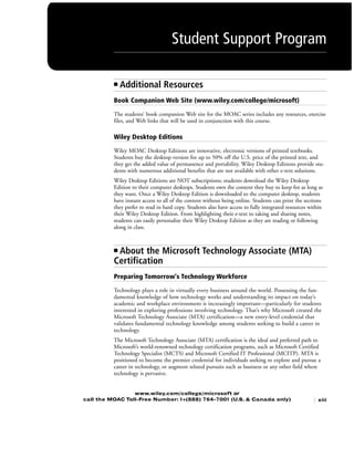 ■ Additional Resources
Book Companion Web Site (www.wiley.com/college/microsoft)
The students’ book companion Web site for the MOAC series includes any resources, exercise
files, and Web links that will be used in conjunction with this course.
Wiley Desktop Editions
Wiley MOAC Desktop Editions are innovative, electronic versions of printed textbooks.
Students buy the desktop version for up to 50% off the U.S. price of the printed text, and
they get the added value of permanence and portability. Wiley Desktop Editions provide stu-
dents with numerous additional benefits that are not available with other e-text solutions.
Wiley Desktop Editions are NOT subscriptions; students download the Wiley Desktop
Edition to their computer desktops. Students own the content they buy to keep for as long as
they want. Once a Wiley Desktop Edition is downloaded to the computer desktop, students
have instant access to all of the content without being online. Students can print the sections
they prefer to read in hard copy. Students also have access to fully integrated resources within
their Wiley Desktop Edition. From highlighting their e-text to taking and sharing notes,
students can easily personalize their Wiley Desktop Edition as they are reading or following
along in class.
■ About the Microsoft Technology Associate (MTA)
Certification
Preparing Tomorrow's Technology Workforce
Technology plays a role in virtually every business around the world. Possessing the fun-
damental knowledge of how technology works and understanding its impact on today’s
academic and workplace environment is increasingly important—particularly for students
interested in exploring professions involving technology. That’s why Microsoft created the
Microsoft Technology Associate (MTA) certification—a new entry-level credential that
validates fundamental technology knowledge among students seeking to build a career in
technology.
The Microsoft Technology Associate (MTA) certification is the ideal and preferred path to
Microsoft’s world-renowned technology certification programs, such as Microsoft Certified
Technology Specialist (MCTS) and Microsoft Certified IT Professional (MCITP). MTA is
positioned to become the premier credential for individuals seeking to explore and pursue a
career in technology, or augment related pursuits such as business or any other field where
technology is pervasive.
www.wiley.com/college/microsoft or
call the MOAC Toll-Free Number: 1+(888) 764-7001 (U.S. & Canada only)
Student Support Program
| xiii
FMTOC.indd Page xiii 3/9/11 12:25 PM user-F392FMTOC.indd Page xiii 3/9/11 12:25 PM user-F392 /Users/user-F392/Desktop/Users/user-F392/Desktop
 