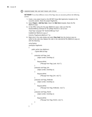 98 | Lesson 4
UNDERSTAND THE ASP.NET PAGE LIFE CYCLE
GET READY. To see how different events of the Page class are executed, perform the following
actions:
1. Create a new project based on the ASP.NET Empty Web Application template to the
Lesson04 solution. Name the project PageEvents.
2. Select Project > Add New Item. Select the Web Form template. Name the file
WebForm1.aspx.
3. In the HTML markup for the page (WebForm1.aspx), make sure that the
AutoEventWireup attribute for the @Page directive is set to true:
<%@ Page Language="C#" AutoEventWireup="true"
CodeBehind="WebForm1.aspx.cs"
Inherits="PageEvents.WebForm1" %>
4. Right-click in the code window and select View Code from the shortcut menu to
switch to the code view. Replace the code in the code-behind file (WebForm1.aspx.cs)
with the following:
using System;
namespace PageEvents
{
public partial class WebForm1
: System.Web.UI.Page
{
protected void Page_Load
(object sender, EventArgs e)
{
Response.Write
("Message from Page_Load. <br/>");
}
protected void Page_Init
(object sender, EventArgs e)
{
Response.Write
("Message from Page_Init. <br/>");
}
protected void Page_PreRender
(object sender, EventArgs e)
{
Response.Write
("Message from Page_PreRender. <br/>");
}
protected void Page_PreInit
(object sender, EventArgs e)
{
Response.Write
("Message from Page_PreInit. <br/>");
}
}
}
c04Understanding Web Application98 Page 98 2/26/11 11:47:47 AM f-392c04Understanding Web Application98 Page 98 2/26/11 11:47:47 AM f-392 /Users/f-392/Desktop/Nalini 23.9/ch05/Users/f-392/Desktop/Nalini 23.9/ch05
 