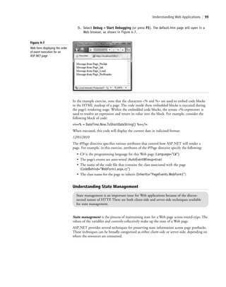 Understanding Web Applications | 99
5. Select Debug > Start Debugging (or press F5). The default.htm page will open in a
Web browser, as shown in Figure 4-7.
In the example exercise, note that the characters <% and %> are used to embed code blocks
in the HTML markup of a page. The code inside these embedded blocks is executed during
the page’s rendering stage. Within the embedded code blocks, the syntax <%=expression> is
used to resolve an expression and return its value into the block. For example, consider the
following block of code:
<i><% = DateTime.Now.ToShortDateString() %></i>
When executed, this code will display the current date in italicized format:
12/01/2010
The @Page directive specifies various attributes that control how ASP.NET will render a
page. For example, in this exercise, attributes of the @Page directive specify the following:
• C# is the programming language for this Web page (Language="C#")
• The page’s events are auto-wired (AutoEventWireup=true)
• The name of the code file that contains the class associated with the page
(CodeBehind="WebForm1.aspx.cs")
• The class name for the page to inherit (Inherits="PageEvents.WebForm1")
Understanding State Management
State management is an important issue for Web applications because of the discon-
nected nature of HTTP. There are both client-side and server-side techniques available
for state management.
State management is the process of maintaining state for a Web page across round-trips. The
values of the variables and controls collectively make up the state of a Web page.
ASP.NET provides several techniques for preserving state information across page postbacks.
These techniques can be broadly categorized as either client-side or server-side, depending on
where the resources are consumed.
Figure 4-7
Web form displaying the order
of event execution for an
ASP.NET page
c04Understanding Web Application99 Page 99 2/26/11 11:47:47 AM f-392c04Understanding Web Application99 Page 99 2/26/11 11:47:47 AM f-392 /Users/f-392/Desktop/Nalini 23.9/ch05/Users/f-392/Desktop/Nalini 23.9/ch05
 