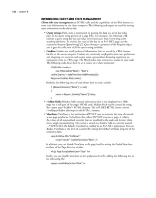 100 | Lesson 4
INTRODUCING CLIENT-SIDE STATE MANAGEMENT
Client-side state management use HTML code and the capabilities of the Web browser to
store state information on the client computer. The following techniques are used for storing
state information on the client side:
• Query strings: Here, state is maintained by putting the data as a set of key-value
pairs in the query string portion of a page URL. For example, the following URL
embeds a query string key (q) and value (television) pair: http://www.bing.com/
search?q=television. To retrieve the value of the key in an ASP.NET page, use the
expression Request.QueryString[“q”]. QueryString is a property of the Request object,
and it gets the collection of all the query-string variables.
• Cookies: Cookies are small packets of information that are stored by a Web browser
locally on the user’s computer. Cookies are commonly employed to store user preferences
and shopping cart contents and to give users a personalized browsing experience on
subsequent visits to a Web page. The HttpCookie class represents a cookie in your code.
The following code shows how to set a cookie on a client computer:
HttpCookie cookie =
new HttpCookie("Name", "Bob");
cookie.Expires = DateTime.Now.AddMinutes(10);
Response.Cookies.Add(cookie);
Similarly, the following piece of code shows how to read a cookie:
if (Request.Cookies["Name"] != null)
{
name = Request.Cookies["Name"].Value;
}
• Hidden fields: Hidden fields contain information that is not displayed on a Web
page but is still part of the page’s HTML code. Hidden fields can be created by using
the <input type=“hidden”> HTML element. The ASP.NET HTML Server control
HtmlInputHidden also maps to this HTML element.
• ViewState: ViewState is the mechanism ASP.NET uses to maintain the state of controls
across page postbacks. To facilitate this, when ASP.NET executes a page, it collects
the values of all nonpostback controls that are modified in the code and formats them
into a single encoded string. This string is stored in a hidden field in a control named
__VIEWSTATE. By default, ViewState is enabled in an ASP.NET application. You can
disable ViewState at the level of a control by setting the EnableViewState property of the
control to false:
<asp:GridView ID="GridView1"
runat="server" EnableViewState="false" />
In addition, you can disable ViewState at the page level by setting the EnableViewState
attribute of the Page directive to false:
<%@ Page EnableViewState="false" %>
Finally, you can disable ViewState at the application level by adding the following line to
the web.config file:
<pages enableViewState="false" />
c04Understanding Web Application100 Page 100 2/26/11 11:47:49 AM f-392c04Understanding Web Application100 Page 100 2/26/11 11:47:49 AM f-392 /Users/f-392/Desktop/Nalini 23.9/ch05/Users/f-392/Desktop/Nalini 23.9/ch05
 