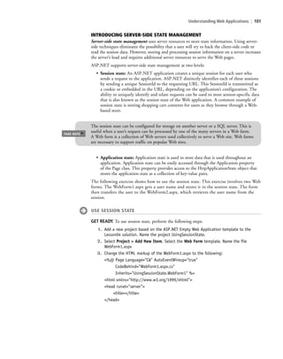 Understanding Web Applications | 101
INTRODUCING SERVER-SIDE STATE MANAGEMENT
Server-side state management uses server resources to store state information. Using server-
side techniques eliminates the possibility that a user will try to hack the client-side code or
read the session data. However, storing and processing session information on a server increases
the server’s load and requires additional server resources to serve the Web pages.
ASP.NET supports server-side state management at two levels:
• Session state: An ASP.NET application creates a unique session for each user who
sends a request to the application. ASP.NET distinctly identifies each of these sessions
by sending a unique SessionId to the requesting URL. This SessionId is transmitted as
a cookie or embedded in the URL, depending on the application’s configuration. The
ability to uniquely identify and relate requests can be used to store session-specific data
that is also known as the session state of the Web application. A common example of
session state is storing shopping cart contents for users as they browse through a Web-
based store.
The session state can be configured for storage on another server or a SQL server. This is
useful when a user’s request can be processed by one of the many servers in a Web farm.
A Web farm is a collection of Web servers used collectively to serve a Web site. Web farms
are necessary to support traffic on popular Web sites.
TAKE NOTE
*
• Application state: Application state is used to store data that is used throughout an
application. Application state can be easily accessed through the Application property
of the Page class. This property provides access to the HttpApplicationState object that
stores the application state as a collection of key-value pairs.
The following exercise shows how to use the session state. This exercise involves two Web
forms. The WebForm1.aspx gets a user name and stores it in the session state. The form
then transfers the user to the WebForm2.aspx, which retrieves the user name from the
session.
USE SESSION STATE
GET READY. To use session state, perform the following steps:
1. Add a new project based on the ASP.NET Empty Web Application template to the
Lesson04 solution. Name the project UsingSessionState.
2. Select Project > Add New Item. Select the Web Form template. Name the file
WebForm1.aspx
3. Change the HTML markup of the WebForm1.aspx to the following:
<%@ Page Language="C#" AutoEventWireup="true"
CodeBehind="WebForm1.aspx.cs"
Inherits="UsingSessionState.WebForm1" %>
<html xmlns="http://www.w3.org/1999/xhtml">
<head runat="server">
<title></title>
</head>
c04Understanding Web Application101 Page 101 2/26/11 11:47:49 AM f-392c04Understanding Web Application101 Page 101 2/26/11 11:47:49 AM f-392 /Users/f-392/Desktop/Nalini 23.9/ch05/Users/f-392/Desktop/Nalini 23.9/ch05
 