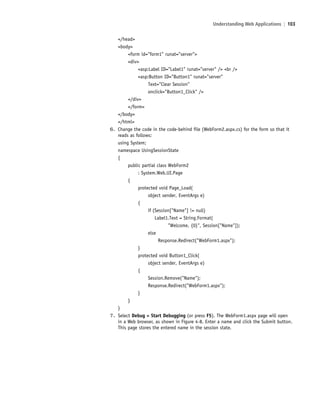 Understanding Web Applications | 103
</head>
<body>
<form id="form1" runat="server">
<div>
<asp:Label ID="Label1" runat="server" /> <br />
<asp:Button ID="Button1" runat="server"
Text="Clear Session"
onclick="Button1_Click" />
</div>
</form>
</body>
</html>
6. Change the code in the code-behind file (WebForm2.aspx.cs) for the form so that it
reads as follows:
using System;
namespace UsingSessionState
{
public partial class WebForm2
: System.Web.UI.Page
{
protected void Page_Load(
object sender, EventArgs e)
{
if (Session["Name"] != null)
Label1.Text = String.Format(
"Welcome, {0}", Session["Name"]);
else
Response.Redirect("WebForm1.aspx");
}
protected void Button1_Click(
object sender, EventArgs e)
{
Session.Remove("Name");
Response.Redirect("WebForm1.aspx");
}
}
}
7. Select Debug > Start Debugging (or press F5). The WebForm1.aspx page will open
in a Web browser, as shown in Figure 4-8. Enter a name and click the Submit button.
This page stores the entered name in the session state.
c04Understanding Web Application103 Page 103 2/26/11 11:47:50 AM f-392c04Understanding Web Application103 Page 103 2/26/11 11:47:50 AM f-392 /Users/f-392/Desktop/Nalini 23.9/ch05/Users/f-392/Desktop/Nalini 23.9/ch05
 
