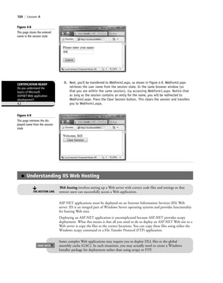 104 | Lesson 4
8. Next, you’ll be transferred to WebForm2.aspx, as shown in Figure 4-9. WebForm2.aspx
retrieves the user name from the session state. In the same browser window (so
that you are within the same session), try accessing WebForm1.aspx. Notice that
as long as the session contains an entry for the name, you will be redirected to
WebForm2.aspx. Press the Clear Session button. This clears the session and transfers
you to WebForm1.aspx.
Figure 4-8
This page stores the entered
name in the session state
ASP.NET applications must be deployed on an Internet Information Services (IIS) Web
server. IIS is an integral part of Windows Server operating systems and provides functionality
for hosting Web sites.
Deploying an ASP.NET application is uncomplicated because ASP.NET provides xcopy
deployment. What this means is that all you need to do to deploy an ASP.NET Web site to a
Web server is copy the files to the correct locations. You can copy these files using either the
Windows xcopy command or a File Transfer Protocol (FTP) application.
CERTIFICATION READY
Do you understand the
basics of Microsoft
ASP.NET Web application
development?
4.2
■ Understanding IIS Web Hosting
Web hosting involves setting up a Web server with correct code files and settings so that
remote users can successfully access a Web application.THE BOTTOM LINE
Some complex Web applications may require you to deploy DLL files to the global
assembly cache (GAC). In such situations, you may actually need to create a Windows
Installer package for deployment rather than using xcopy or FTP.
TAKE NOTE
*
Figure 4-9
This page retrieves the dis-
played name from the session
state
c04Understanding Web Application104 Page 104 2/26/11 11:47:50 AM f-392c04Understanding Web Application104 Page 104 2/26/11 11:47:50 AM f-392 /Users/f-392/Desktop/Nalini 23.9/ch05/Users/f-392/Desktop/Nalini 23.9/ch05
 
