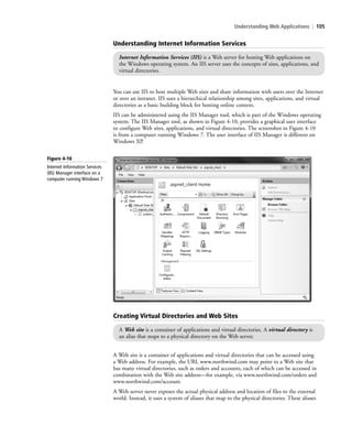 Understanding Web Applications | 105
You can use IIS to host multiple Web sites and share information with users over the Internet
or over an intranet. IIS uses a hierarchical relationship among sites, applications, and virtual
directories as a basic building block for hosting online content.
IIS can be administered using the IIS Manager tool, which is part of the Windows operating
system. The IIS Manager tool, as shown in Figure 4-10, provides a graphical user interface
to configure Web sites, applications, and virtual directories. The screenshot in Figure 4-10
is from a computer running Windows 7. The user interface of IIS Manager is different on
Windows XP.
Understanding Internet Information Services
Internet Information Services (IIS) is a Web server for hosting Web applications on
the Windows operating system. An IIS server uses the concepts of sites, applications, and
virtual directories.
Figure 4-10
Internet Information Services
(IIS) Manager interface on a
computer running Windows 7
Creating Virtual Directories and Web Sites
A Web site is a container of applications and virtual directories. A virtual directory is
an alias that maps to a physical directory on the Web server.
A Web site is a container of applications and virtual directories that can be accessed using
a Web address. For example, the URL www.northwind.com may point to a Web site that
has many virtual directories, such as orders and accounts, each of which can be accessed in
combination with the Web site address—for example, via www.northwind.com/orders and
www.northwind.com/account.
A Web server never exposes the actual physical address and location of files to the external
world. Instead, it uses a system of aliases that map to the physical directories. These aliases
c04Understanding Web Application105 Page 105 2/26/11 11:47:53 AM f-392c04Understanding Web Application105 Page 105 2/26/11 11:47:53 AM f-392 /Users/f-392/Desktop/Nalini 23.9/ch05/Users/f-392/Desktop/Nalini 23.9/ch05
 