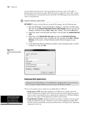 106 | Lesson 4
are also called virtual directories. The virtual directories become a part of the URL, as
demonstrated in the previous example. When IIS receives a request for such a URL, it maps
the virtual directory to the physical location of the files. The following exercise shows how to
create a virtual directory.
CREATE VIRTUAL DIRECTORY
GET READY. To create a virtual directory using the IIS manager, take the following steps:
1. Open the IIS Manager. To open IIS Manager in Windows 7, type IIS in the Start menu,
then click on the Internet Information Service (IIS) Manager shortcut. To access IIS
Manager in Windows XP, go to Start > Run, type "inetmgr", and click the OK button.
2. Expand the nodes on the left panel (see Figure 4-10) and select the Default Web Site
node.
3. Right-click on the Default Web Site node and select the Add Virtual Directory
option from the shortcut menu. In Windows XP, the command will be New > Virtual
Directory. At this point, a Virtual Directory Creation Wizard will appear on your
screen.
4. In the Add Virtual Directory dialog box, provide an alias and physical path, as shown
in Figure 4-11, then click OK.
There are two primary ways in which you can deploy files to a Web site:
• Using xcopy or FTP: Many Web applications and Web services simply require the
files to be copied onto the Web server. These sites and services don’t require any special
actions, such as restarting IIS services, registering the components to Windows Registry,
and so on. The xcopy or FTP deployment is ideal in such scenarios.
• Using Windows Installer: Windows Installer can perform a number of custom actions
during the deployment process. Therefore, it can be used for deploying complex Web
sites that require automatically creating virtual directories, restarting services, registering
components, and so on.
Deploying Web Applications
Deployment of simple Web sites is accomplished by copying the files to the correct loca-
tion. To install a complex Web site, you may need to use Windows Installer.
CERTIFICATION READY
Do you understand the
basics of Web hosting
with the IIS Web server?
4.3
Figure 4-11
Add Virtual Directory dialog
box
c04Understanding Web Application106 Page 106 2/26/11 11:47:55 AM f-392c04Understanding Web Application106 Page 106 2/26/11 11:47:55 AM f-392 /Users/f-392/Desktop/Nalini 23.9/ch05/Users/f-392/Desktop/Nalini 23.9/ch05
 