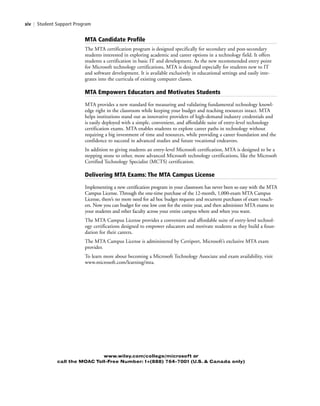 xiv | Student Support Program
MTA Candidate Profile
The MTA certification program is designed specifically for secondary and post-secondary
students interested in exploring academic and career options in a technology field. It offers
students a certification in basic IT and development. As the new recommended entry point
for Microsoft technology certifications, MTA is designed especially for students new to IT
and software development. It is available exclusively in educational settings and easily inte-
grates into the curricula of existing computer classes.
MTA Empowers Educators and Motivates Students
MTA provides a new standard for measuring and validating fundamental technology knowl-
edge right in the classroom while keeping your budget and teaching resources intact. MTA
helps institutions stand out as innovative providers of high-demand industry credentials and
is easily deployed with a simple, convenient, and affordable suite of entry-level technology
certification exams. MTA enables students to explore career paths in technology without
requiring a big investment of time and resources, while providing a career foundation and the
confidence to succeed in advanced studies and future vocational endeavors.
In addition to giving students an entry-level Microsoft certification, MTA is designed to be a
stepping stone to other, more advanced Microsoft technology certifications, like the Microsoft
Certified Technology Specialist (MCTS) certification.
Delivering MTA Exams: The MTA Campus License
Implementing a new certification program in your classroom has never been so easy with the MTA
Campus License. Through the one-time purchase of the 12-month, 1,000-exam MTA Campus
License, there’s no more need for ad hoc budget requests and recurrent purchases of exam vouch-
ers. Now you can budget for one low cost for the entire year, and then administer MTA exams to
your students and other faculty across your entire campus where and when you want.
The MTA Campus License provides a convenient and affordable suite of entry-level technol-
ogy certifications designed to empower educators and motivate students as they build a foun-
dation for their careers.
The MTA Campus License is administered by Certiport, Microsoft’s exclusive MTA exam
provider.
To learn more about becoming a Microsoft Technology Associate and exam availability, visit
www.microsoft.com/learning/mta.
www.wiley.com/college/microsoft or
call the MOAC Toll-Free Number: 1+(888) 764-7001 (U.S. & Canada only)
FMTOC.indd Page xiv 3/9/11 12:25 PM user-F392FMTOC.indd Page xiv 3/9/11 12:25 PM user-F392 /Users/user-F392/Desktop/Users/user-F392/Desktop
 