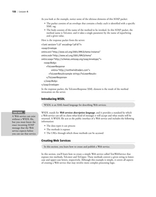 108 | Lesson 4
As you look at the example, notice some of the obvious elements of this SOAP packet:
• The packet consists of an envelope that contains a body; each is identified with a specific
XML tag.
• The body consists of the name of the method to be invoked. In this SOAP packet, the
method name is ToLower, and it takes a single parameter by the name of inputString
and a given value.
Here is the response packet from the server:
<?xml version="1.0" encoding="utf-8"?>
<soap:Envelope
xmlns:xsi="http://www.w3.org/2001/XMLSchema-instance"
xmlns:xsd="http://www.w3.org/2001/XMLSchema"
xmlns:soap="http://schemas.xmlsoap.org/soap/envelope/">
<soap:Body>
<ToLowerResponse
xmlns="http://northwindtraders.com">
<ToLowerResult>sample string</ToLowerResult>
</ToLowerResponse>
</soap:Body>
</soap:Envelope>
In the response packet, the ToLowerResponse XML element is the result of the method
invocation on the server.
Introducing WSDL
WSDL is an XML-based language for describing Web services.
WSDL stands for Web services description language, and it provides a standard by which
a Web service can tell its client what kind of messages it will accept and what results will be
returned. A WSDL file acts as the public interface of a Web service and includes the following
information:
• The data types it can process
• The methods it exposes
• The URLs through which those methods can be accessed
Creating Web Services
In this section, you learn how to create and publish a Web service.
In this section, you’ll learn how to create a simple Web service called TextWebService that
exposes two methods, ToLower and ToUpper. These methods convert a given string to lower-
case and upper-case letters, respectively. Although this example is simple, it covers all aspects
of creating a Web service that may involve more complex processing logic.
A Web service can exist
without a WSDL file,
but you must know the
exact incoming SOAP
message that the Web
service expects before
you can use that service.
TAKE NOTE
*
c04Understanding Web Application108 Page 108 2/26/11 11:47:57 AM f-392c04Understanding Web Application108 Page 108 2/26/11 11:47:57 AM f-392 /Users/f-392/Desktop/Nalini 23.9/ch05/Users/f-392/Desktop/Nalini 23.9/ch05
 