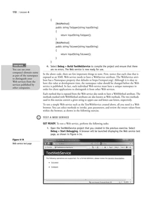 110 | Lesson 4
{
[WebMethod]
public string ToUpper(string inputString)
{
return inputString.ToUpper();
}
[WebMethod]
public string ToLower(string inputString)
{
return inputString.ToLower();
}
}
4. Select Debug > Build TextWebService to compile the project and ensure that there
are no errors. The Web service is now ready for use.
In the above code, there are few important things to note. First, notice that each class that is
exposed as an XML Web service needs to have a WebService attribute. The WebService attri-
bute has a Namespace property that defaults to https://tempuri.org/. Although it is okay to
have this value at development time, the namespace value should be changed before the Web
service is published. In fact, each individual Web service must have a unique namespace in
order for client applications to distinguish it from other Web services.
Each method that is exposed from the Web service also needs to have a WebMethod attribute. The
methods marked with WebMethod attributes are also known as Web methods. The two methods
used in this exercise convert a given string to upper-case and lower-case letters, respectively.
To test a simple Web service such as the TextWebService created above, all you need is a Web
browser. You can select methods to invoke, pass parameters, and review the return values from
within the browser, as shown in the following exercise.
TEST A WEB SERVICE
GET READY. To test a Web service, perform the following tasks:
1. Open the TextWebService project that you created in the previous exercise. Select
Debug > Start Debugging. A browser will be launched displaying the Web service test
page, as shown in Figure 4-14.
You can use your
company’s domain name
as part of the namespace
to distinguish your
Web services from the
services published by
other companies.
TAKE NOTE
*
Figure 4-14
Web service test page
c04Understanding Web Application110 Page 110 2/26/11 11:48:02 AM f-392c04Understanding Web Application110 Page 110 2/26/11 11:48:02 AM f-392 /Users/f-392/Desktop/Nalini 23.9/ch05/Users/f-392/Desktop/Nalini 23.9/ch05
 