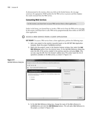 112 | Lesson 4
As demonstrated in the exercise, when you click on the Invoke button, the test page
constructs the appropriate SOAP packets for the Web service to process and then displays
the results returned from the Web service.
Consuming Web Services
In this section, you learn how to access Web services from a client application.
Earlier in the lesson, you learned how to invoke a Web service from the Web service test page.
In this section, you’ll learn how to call a Web service programmatically from within an ASP.NET
client application.
ACCESS A WEB SERVICE FROM A CLIENT APPLICATION
GET READY. To access a Web service from a client application, perform the following steps:
1. Add a new project to the solution Lesson04 based on the ASP.NET Web Application
template. Name the project TextWebServiceClient.
2. Right-click the project’s name in the Solution Explorer window, then select the Add
Web Reference option from the shortcut menu. In the Add Web Reference dialog box,
enter the URL of the service created in the previous exercise, and press Enter. (You
can also copy the URL from the browser’s address bar.) This action loads the list of
operations available on the Web service, as shown in Figure 4-17.
Figure 4-17
Add Web Reference dialog box
3. In the Add Web Reference dialog box, change the name of the Web reference to
textWebService and click the Add Reference button. This will add a Web Reference to
the project, as shown in Figure 4-18.
c04Understanding Web Application112 Page 112 2/26/11 11:48:08 AM f-392c04Understanding Web Application112 Page 112 2/26/11 11:48:08 AM f-392 /Users/f-392/Desktop/Nalini 23.9/ch05/Users/f-392/Desktop/Nalini 23.9/ch05
 