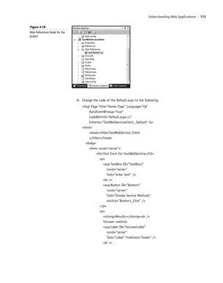 Understanding Web Applications | 113
4. Change the code of the Default.aspx to the following:
<%@ Page Title="Home Page" Language="C#"
AutoEventWireup="true"
CodeBehind="Default.aspx.cs"
Inherits="TextWebServiceClient._Default" %>
<html>
<head><title>TextWebService Client
</title></head>
<body>
<form runat="server">
<h2>Test Form For TextWebService</h2>
<p>
<asp:TextBox ID="TextBox1"
runat="server"
Text="enter text" />
<br />
<asp:Button ID="Button1"
runat="server"
Text="Invoke Service Methods"
onclick="Button1_Click" />
</p>
<p>
<strong>Results:</strong><br />
ToLower method:
<asp:Label ID="toLowerLabel"
runat="server"
Text="Label" ForeColor="Green" />
<br />
Figure 4-18
Web References Node for the
project
c04Understanding Web Application113 Page 113 2/26/11 11:48:10 AM f-392c04Understanding Web Application113 Page 113 2/26/11 11:48:10 AM f-392 /Users/f-392/Desktop/Nalini 23.9/ch05/Users/f-392/Desktop/Nalini 23.9/ch05
 