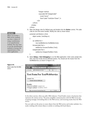 114 | Lesson 4
ToUpper method:
<asp:Label ID="toUpperLabel"
runat="server"
Text="Label" ForeColor="Green" />
</p>
</form>
</body>
</html>
5. Open the Design view for Default.aspx and double-click the Button control. This adds
code for the Click event handler. Modify the code as shown below:
protected void Button1_Click(
object sender, EventArgs e)
{
var webService =
new textWebService.TextWebService();
toLowerLabel.Text =
webService.ToLower(TextBox1.Text);
toUpperLabel.Text =
webService.ToUpper(TextBox1.Text);
}
6. Select Debug > Start Debugging to run the Web application. Enter some sample text,
then click the Invoke Service Methods button. You should see the results from the
TextWebService, as shown in Figure 4-19.
When you invoke a
Web service method,
you have a choice of
using a synchronous
or an asynchronous
method. You may want
to use the asynchronous
method to increase the
responsiveness of the
client application.
TAKE NOTE
*
In the above exercise, when you add a Web reference, Visual Studio creates a local proxy that
represents the remote service. The proxy simplifies communication with the Web service by
accepting messages, forwarding them to the Web service, and returning results from the Web
service.
You can easily use this proxy to create objects from the Web service and invoke methods. As a
result, working with remote objects is similar to working with local objects.
Figure 4-19
Return value from the Web
service
c04Understanding Web Application114 Page 114 2/26/11 11:48:12 AM f-392c04Understanding Web Application114 Page 114 2/26/11 11:48:12 AM f-392 /Users/f-392/Desktop/Nalini 23.9/ch05/Users/f-392/Desktop/Nalini 23.9/ch05
 