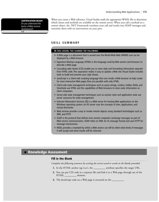 Understanding Web Applications | 115
When you create a Web reference, Visual Studio reads the appropriate WSDL file to determine
which classes and methods are available on the remote server. When you call a method on a
remote object, the .NET Framework translates your call and results into SOAP messages and
transmits them with no intervention on your part.
CERTIFICATION READY
Do you understand the
basics of Web services
development?
4.4
S K I L L S U M M A RY
IN THIS LESSON, YOU LEARNED THE FOLLOWING:
• A Web page is a document that is served over the World Wide Web (WWW) and can be
displayed by a Web browser.
• Hypertext Markup Language (HTML) is the language used by Web servers and browsers to
describe a Web page.
• Cascading style sheets (CSS) enable you to store style and formatting information separate
from HTML code. This separation makes it easy to update a Web site. Visual Studio includes
tools to build and preview your style sheets.
• JavaScript is a client-side scripting language that runs inside a Web browser to help create
far more interactive Web pages than are possible with only HTML.
• Client-side state management techniques such as query strings, cookies, hidden fields, and
ViewState use HTML and the capabilities of Web browsers to store state information on
client computers.
• Server-side state management techniques such as session state and application state use
server resources for state management.
• Internet Information Services (IIS) is a Web server for hosting Web applications on the
Windows operating system. An IIS server uses the concepts of sites, applications, and
virtual directories.
• Web services provide a way to invoke remote objects using standard technologies such as
XML and HTTP.
• SOAP is the protocol that defines how remote computers exchange messages as part of
Web service communication. SOAP relies on XML for its message format and uses HTTP for
message transmission.
• WSDL provides a standard by which a Web service can tell its client what kinds of messages
it will accept and what results will be returned.
Fill in the Blank
Complete the following sentences by writing the correct word or words in the blanks provided.
1. In the HTML anchor tag (<a>), the _________ attribute specifies the target URL.
2. You can put CSS code in a separate file and link it to a Web page through use of the
HTML _________ element.
3. The JavaScript code on a Web page is executed on the _________.
■ Knowledge Assessment
c04Understanding Web Application115 Page 115 2/26/11 11:48:13 AM f-392c04Understanding Web Application115 Page 115 2/26/11 11:48:13 AM f-392 /Users/f-392/Desktop/Nalini 23.9/ch05/Users/f-392/Desktop/Nalini 23.9/ch05
 
