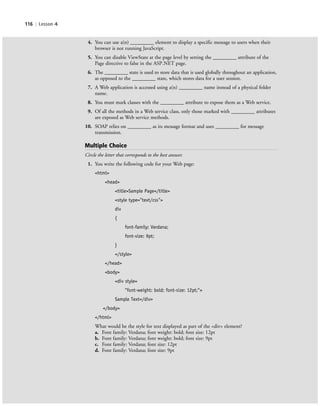 116 | Lesson 4
4. You can use a(n) _________ element to display a specific message to users when their
browser is not running JavaScript.
5. You can disable ViewState at the page level by setting the _________ attribute of the
Page directive to false in the ASP.NET page.
6. The _________ state is used to store data that is used globally throughout an application,
as opposed to the _________ state, which stores data for a user session.
7. A Web application is accessed using a(n) _________ name instead of a physical folder
name.
8. You must mark classes with the _________ attribute to expose them as a Web service.
9. Of all the methods in a Web service class, only those marked with _________ attributes
are exposed as Web service methods.
10. SOAP relies on _________ as its message format and uses _________ for message
transmission.
Multiple Choice
Circle the letter that corresponds to the best answer.
1. You write the following code for your Web page:
<html>
<head>
<title>Sample Page</title>
<style type="text/css">
div
{
font-family: Verdana;
font-size: 9pt;
}
</style>
</head>
<body>
<div style=
"font-weight: bold; font-size: 12pt;">
Sample Text</div>
</body>
</html>
What would be the style for text displayed as part of the <div> element?
a. Font family: Verdana; font weight: bold; font size: 12pt
b. Font family: Verdana; font weight: bold; font size: 9pt
c. Font family: Verdana; font size: 12pt
d. Font family: Verdana; font size: 9pt
c04Understanding Web Application116 Page 116 2/26/11 11:48:14 AM f-392c04Understanding Web Application116 Page 116 2/26/11 11:48:14 AM f-392 /Users/f-392/Desktop/Nalini 23.9/ch05/Users/f-392/Desktop/Nalini 23.9/ch05
 