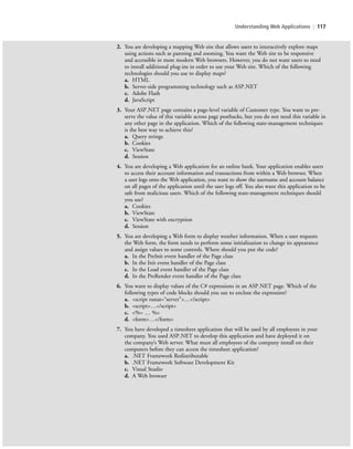 Understanding Web Applications | 117
2. You are developing a mapping Web site that allows users to interactively explore maps
using actions such as panning and zooming. You want the Web site to be responsive
and accessible in most modern Web browsers. However, you do not want users to need
to install additional plug-ins in order to use your Web site. Which of the following
technologies should you use to display maps?
a. HTML
b. Server-side programming technology such as ASP.NET
c. Adobe Flash
d. JavaScript
3. Your ASP.NET page contains a page-level variable of Customer type. You want to pre-
serve the value of this variable across page postbacks, but you do not need this variable in
any other page in the application. Which of the following state-management techniques
is the best way to achieve this?
a. Query strings
b. Cookies
c. ViewState
d. Session
4. You are developing a Web application for an online bank. Your application enables users
to access their account information and transactions from within a Web browser. When
a user logs onto the Web application, you want to show the username and account balance
on all pages of the application until the user logs off. You also want this application to be
safe from malicious users. Which of the following state-management techniques should
you use?
a. Cookies
b. ViewState
c. ViewState with encryption
d. Session
5. You are developing a Web form to display weather information. When a user requests
the Web form, the form needs to perform some initialization to change its appearance
and assign values to some controls. Where should you put the code?
a. In the PreInit event handler of the Page class
b. In the Init event handler of the Page class
c. In the Load event handler of the Page class
d. In the PreRender event handler of the Page class
6. You want to display values of the C# expressions in an ASP.NET page. Which of the
following types of code blocks should you use to enclose the expression?
a. <script runat=“server”>…</script>
b. <script>…</script>
c. <%= … %>
d. <form>…</form>
7. You have developed a timesheet application that will be used by all employees in your
company. You used ASP.NET to develop this application and have deployed it on
the company’s Web server. What must all employees of the company install on their
computers before they can access the timesheet application?
a. .NET Framework Redistributable
b. .NET Framework Software Development Kit
c. Visual Studio
d. A Web browser
c04Understanding Web Application117 Page 117 2/26/11 11:48:14 AM f-392c04Understanding Web Application117 Page 117 2/26/11 11:48:14 AM f-392 /Users/f-392/Desktop/Nalini 23.9/ch05/Users/f-392/Desktop/Nalini 23.9/ch05
 