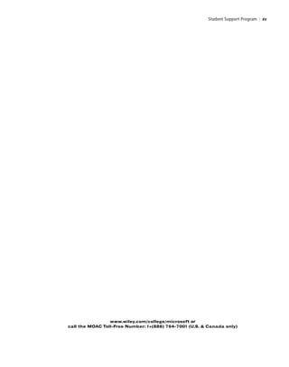 Student Support Program | xv
www.wiley.com/college/microsoft or
call the MOAC Toll-Free Number: 1+(888) 764-7001 (U.S. & Canada only)
FMTOC.indd Page xv 3/9/11 12:25 PM user-F392FMTOC.indd Page xv 3/9/11 12:25 PM user-F392 /Users/user-F392/Desktop/Users/user-F392/Desktop
 