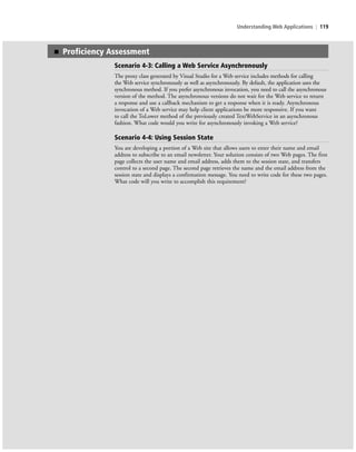 Understanding Web Applications | 119
■ Proficiency Assessment
Scenario 4-3: Calling a Web Service Asynchronously
The proxy class generated by Visual Studio for a Web service includes methods for calling
the Web service synchronously as well as asynchronously. By default, the application uses the
synchronous method. If you prefer asynchronous invocation, you need to call the asynchronous
version of the method. The asynchronous versions do not wait for the Web service to return
a response and use a callback mechanism to get a response when it is ready. Asynchronous
invocation of a Web service may help client applications be more responsive. If you want
to call the ToLower method of the previously created TextWebService in an asynchronous
fashion. What code would you write for asynchronously invoking a Web service?
Scenario 4-4: Using Session State
You are developing a portion of a Web site that allows users to enter their name and email
address to subscribe to an email newsletter. Your solution consists of two Web pages. The first
page collects the user name and email address, adds them to the session state, and transfers
control to a second page. The second page retrieves the name and the email address from the
session state and displays a confirmation message. You need to write code for these two pages.
What code will you write to accomplish this requirement?
c04Understanding Web Application119 Page 119 2/26/11 11:48:14 AM f-392c04Understanding Web Application119 Page 119 2/26/11 11:48:14 AM f-392 /Users/f-392/Desktop/Nalini 23.9/ch05/Users/f-392/Desktop/Nalini 23.9/ch05
 