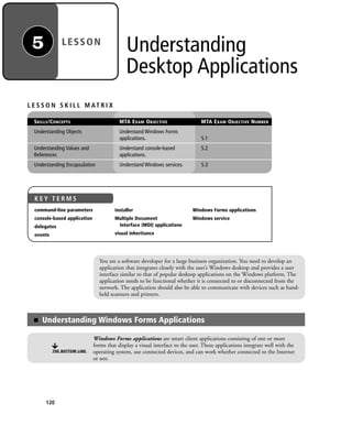 Understanding
Desktop Applications
120
L E S S O N S K I L L M AT R I X
SKILLS/CONCEPTS MTA EXAM OBJECTIVE MTA EXAM OBJECTIVE NUMBER
Understanding Objects Understand Windows Forms
applications. 5.1
Understanding Values and Understand console-based 5.2
References applications.
Understanding Encapsulation Understand Windows services. 5.3
You are a software developer for a large business organization. You need to develop an
application that integrates closely with the user’s Windows desktop and provides a user
interface similar to that of popular desktop applications on the Windows platform. The
application needs to be functional whether it is connected to or disconnected from the
network. The application should also be able to communicate with devices such as hand-
held scanners and printers.
■ Understanding Windows Forms Applications
THE BOTTOM LINE
Windows Forms applications are smart client applications consisting of one or more
forms that display a visual interface to the user. These applications integrate well with the
operating system, use connected devices, and can work whether connected to the Internet
or not.
LESSON5
K E Y T E R M S
command-line parameters
console-based application
delegates
events
installer
Multiple Document
Interface (MDI) applications
visual inheritance
Windows Forms applications
Windows service
c05UnderstandingDesktopApplicati120 Page 120 2/26/11 10:37:15 AM f-392c05UnderstandingDesktopApplicati120 Page 120 2/26/11 10:37:15 AM f-392 /Users/f-392/Desktop/Nalini 23.9/ch05/Users/f-392/Desktop/Nalini 23.9/ch05
 