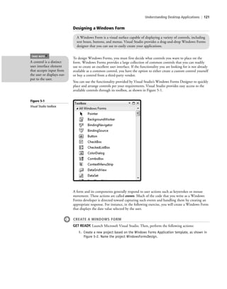 Understanding Desktop Applications | 121
A form and its components generally respond to user actions such as keystrokes or mouse
movement. These actions are called events. Much of the code that you write as a Windows
Forms developer is directed toward capturing such events and handling them by creating an
appropriate response. For instance, in the following exercise, you will create a Windows Form
that displays the date value selected by the user.
CREATE A WINDOWS FORM
GET READY. Launch Microsoft Visual Studio. Then, perform the following actions:
1. Create a new project based on the Windows Forms Application template, as shown in
Figure 5-2. Name the project WindowsFormsDesign.
A Windows Form is a visual surface capable of displaying a variety of controls, including
text boxes, buttons, and menus. Visual Studio provides a drag-and-drop Windows Forms
designer that you can use to easily create your applications.
To design Windows Forms, you must first decide what controls you want to place on the
form. Windows Forms provides a large collection of common controls that you can readily
use to create an excellent user interface. If the functionality you are looking for is not already
available as a common control, you have the option to either create a custom control yourself
or buy a control from a third-party vendor.
You can use the functionality provided by Visual Studio’s Windows Forms Designer to quickly
place and arrange controls per your requirements. Visual Studio provides easy access to the
available controls through its toolbox, as shown in Figure 5-1.
A control is a distinct
user interface element
that accepts input from
the user or displays out-
put to the user.
TAKE NOTE
*
Figure 5-1
Visual Studio toolbox
Designing a Windows Form
c05UnderstandingDesktopApplicati121 Page 121 2/26/11 10:37:15 AM f-392c05UnderstandingDesktopApplicati121 Page 121 2/26/11 10:37:15 AM f-392 /Users/f-392/Desktop/Nalini 23.9/ch05/Users/f-392/Desktop/Nalini 23.9/ch05
 