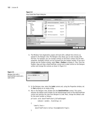 122 | Lesson 5
2. The Windows Form Application project will load with a default form (Form1.cs)
opened in the Designer view. The Designer view allows you to work visually with
the form. For example, you can arrange controls on the form’s surface and set their
properties. Available controls can be accessed from the Toolbox window. If you don’t
already see the Toolbox window, select View > Toolbox to display it. Then, from the
Toolbox, drag and drop a DateTimePicker control and a Label control on the Designer
surface and arrange the controls as shown in Figure 5-3.
Figure 5-3
Windows Form with a
DateTimePicker control and a
Label control
3. In the Designer view, select the Label control and, using the Properties window, set
its Text property to an empty string.
4. Also in the Designer view, double-click the DateTimePicker control. This action
attaches the default event handler for the ValueChanged event of the DateTimePicker
control and switches the view from Designer to Code. Next, change the default code
for the event handler as follows:
private void dateTimePicker1_ValueChanged
(object sender, EventArgs e)
{
label1.Text =
dateTimePicker1.Value.ToLongDateString();
}
Figure 5-2
Visual Studio New Project dialog box
c05UnderstandingDesktopApplicati122 Page 122 2/26/11 10:37:17 AM f-392c05UnderstandingDesktopApplicati122 Page 122 2/26/11 10:37:17 AM f-392 /Users/f-392/Desktop/Nalini 23.9/ch05/Users/f-392/Desktop/Nalini 23.9/ch05
 