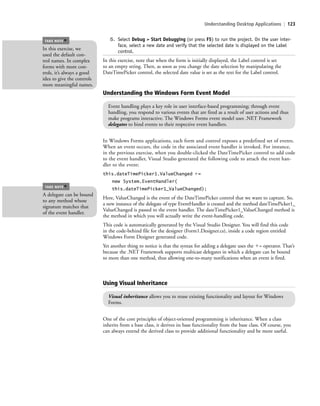 Understanding Desktop Applications | 123
5. Select Debug > Start Debugging (or press F5) to run the project. On the user inter-
face, select a new date and verify that the selected date is displayed on the Label
control.
In this exercise, note that when the form is initially displayed, the Label control is set
to an empty string. Then, as soon as you change the date selection by manipulating the
DateTimePicker control, the selected date value is set as the text for the Label control.
In this exercise, we
used the default con-
trol names. In complex
forms with more con-
trols, it’s always a good
idea to give the controls
more meaningful names.
TAKE NOTE
*
Understanding the Windows Form Event Model
Event handling plays a key role in user interface-based programming; through event
handling, you respond to various events that are fired as a result of user actions and thus
make programs interactive. The Windows Forms event model uses .NET Framework
delegates to bind events to their respective event handlers.
In Windows Forms applications, each form and control exposes a predefined set of events.
When an event occurs, the code in the associated event handler is invoked. For instance,
in the previous exercise, when you double-clicked the DateTimePicker control to add code
to the event handler, Visual Studio generated the following code to attach the event han-
dler to the event:
this.dateTimePicker1.ValueChanged ϩ=
new System.EventHandler(
this.dateTimePicker1_ValueChanged);
Here, ValueChanged is the event of the DateTimePicker control that we want to capture. So,
a new instance of the delegate of type EventHandler is created and the method dateTimePicker1_
ValueChanged is passed to the event handler. The dateTimePicker1_ValueChanged method is
the method in which you will actually write the event-handling code.
This code is automatically generated by the Visual Studio Designer. You will find this code
in the code-behind file for the designer (Form1.Designer.cs), inside a code region entitled
Windows Form Designer generated code.
Yet another thing to notice is that the syntax for adding a delegate uses the ϩ= operator. That’s
because the .NET Framework supports multicast delegates in which a delegate can be bound
to more than one method, thus allowing one-to-many notifications when an event is fired.
A delegate can be bound
to any method whose
signature matches that
of the event handler.
TAKE NOTE
*
Using Visual Inheritance
Visual inheritance allows you to reuse existing functionality and layout for Windows
Forms.
One of the core principles of object-oriented programming is inheritance. When a class
inherits from a base class, it derives its base functionality from the base class. Of course, you
can always extend the derived class to provide additional functionality and be more useful.
c05UnderstandingDesktopApplicati123 Page 123 2/26/11 10:37:21 AM f-392c05UnderstandingDesktopApplicati123 Page 123 2/26/11 10:37:21 AM f-392 /Users/f-392/Desktop/Nalini 23.9/ch05/Users/f-392/Desktop/Nalini 23.9/ch05
 