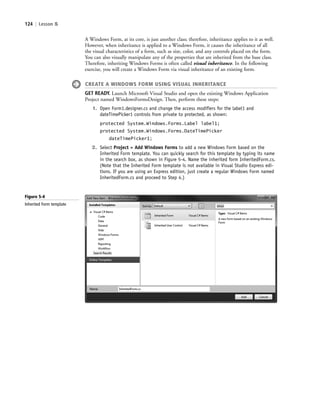 124 | Lesson 5
A Windows Form, at its core, is just another class; therefore, inheritance applies to it as well.
However, when inheritance is applied to a Windows Form, it causes the inheritance of all
the visual characteristics of a form, such as size, color, and any controls placed on the form.
You can also visually manipulate any of the properties that are inherited from the base class.
Therefore, inheriting Windows Forms is often called visual inheritance. In the following
exercise, you will create a Windows Form via visual inheritance of an existing form.
CREATE A WINDOWS FORM USING VISUAL INHERITANCE
GET READY. Launch Microsoft Visual Studio and open the existing Windows Application
Project named WindowsFormsDesign. Then, perform these steps:
1. Open Form1.designer.cs and change the access modifiers for the label1 and
dateTimePicker1 controls from private to protected, as shown:
protected System.Windows.Forms.Label label1;
protected System.Windows.Forms.DateTimePicker
dateTimePicker1;
2. Select Project > Add Windows Forms to add a new Windows Form based on the
Inherited Form template. You can quickly search for this template by typing its name
in the search box, as shown in Figure 5-4. Name the inherited form InheritedForm.cs.
(Note that the Inherited Form template is not available in Visual Studio Express edi-
tions. If you are using an Express edition, just create a regular Windows Form named
InheritedForm.cs and proceed to Step 4.)
Figure 5-4
Inherited Form template
c05UnderstandingDesktopApplicati124 Page 124 2/26/11 10:37:21 AM f-392c05UnderstandingDesktopApplicati124 Page 124 2/26/11 10:37:21 AM f-392 /Users/f-392/Desktop/Nalini 23.9/ch05/Users/f-392/Desktop/Nalini 23.9/ch05
 