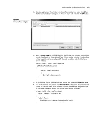 Understanding Desktop Applications | 125
4. Select the Code view for the InheritedForm; you will see that the class InheritedForm
inherits from Form1, as shown below. If you did not use the Inherited Form template
in Step 2, you’ll need to manually modify the code to add the code for inheritance
(shown in bold):
public partial class InheritedForm
: WindowsFormsDesign.Form1
{
public InheritedForm()
{
InitializeComponent();
}
}
5. In the Designer view of the InheritedForm, set the Text property to Inherited Form.
6. Also in the Designer view, double-click InheritedForm. This action attaches an event
handler for the Load event of the form and switches the view from Designer to Code.
In Code view, change the default code for the event handler as follows:
private void InheritedForm_Load(
object sender, EventArgs e)
{
label1.Text =
dateTimePicker1.Value.ToLongDateString();
}
Figure 5-5
Inheritance Picker dialog box
3. Click the Add button. Then, in the Inheritance Picker dialog box, select Form1 from
the WindowsFormsDesign namespace, as shown in Figure 5-5, and click the OK button.
c05UnderstandingDesktopApplicati125 Page 125 2/26/11 10:37:23 AM f-392c05UnderstandingDesktopApplicati125 Page 125 2/26/11 10:37:23 AM f-392 /Users/f-392/Desktop/Nalini 23.9/ch05/Users/f-392/Desktop/Nalini 23.9/ch05
 