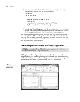 126 | Lesson 5
7. Open Program.cs and modify the Main method as shown below to make sure that
InheritedForm is launched when you run the application:
[STAThread]
static void Main()
{
Application.EnableVisualStyles();
Application
.SetCompatibleTextRenderingDefault(false);
Application.Run(new InheritedForm());
}
8. Select Debug > Start Debugging (or press F5) to run the project. When InheritedForm
is loaded, the currently selected date is displayed on the Label control. This is unlike
the previously created Form1, in which the Label control was initially empty.
The InheritedForm form demonstrates that you can get all of Form1’s functionality simply
by inheriting the form. When you change the access modifier of Form1’s member controls,
label1 and dateTimePicker1, from private to protected, you will be able to access them from
within the inherited form. This exercise also demonstrates how you can extend the function-
ality of the base form in an inherited form.
Understanding Multiple Document Interface (MDI) Applications
Multiple Document Interface (MDI) applications are applications in which multiple
child windows reside under a single parent window.
MDI applications allow multiple windows to share a single application menu and toolbar.
MDI applications often have a menu named Window that allows users to manage multiple
child windows, offering features such as switching between child windows and arranging child
windows. For example, Figure 5-6 shows Microsoft Excel 2010 in MDI mode.
Figure 5-6
Microsoft Excel 2010 as an
MDI application
c05UnderstandingDesktopApplicati126 Page 126 2/26/11 10:37:25 AM f-392c05UnderstandingDesktopApplicati126 Page 126 2/26/11 10:37:25 AM f-392 /Users/f-392/Desktop/Nalini 23.9/ch05/Users/f-392/Desktop/Nalini 23.9/ch05
 
