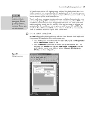Understanding Desktop Applications | 127
MDI applications contrast with single document interface (SDI) applications in which each
window contains its own menu and toolbar. SDI applications rely on the operating system to
provide window management functionality. For example, in Windows, you can switch among
multiple windows by using the Windows Taskbar.
There is much debate among user-interface designers as to which application interface works
best. Generally speaking, SDI is considered more suited to novice users, whereas MDI is con-
sidered more suited to advanced users. Many popular applications such as Microsoft Word
and Microsoft Excel support both SDI and MDI. Word and Excel install by default as SDI
applications, but they provide users with an option to switch between SDI and MDI. For
example, in Word 2010 and Excel 2010, you can switch to MDI mode by unchecking the
“Show all windows in the Taskbar” option in the Options menu.
CREATE AN MDI APPLICATION
GET READY. Launch Microsoft Visual Studio and create a new Windows Forms Application
Project named MDIApplication. Then, perform these steps:
1. Select the Properties window for Form1 and set the Text property to MDI Application
and the IsMdiContainer property to True.
2. Select the MenuStrip control from the Toolbox and add it to the form. Add a top-
level menu item &Window, and then add &New Window and &Arrange at the next
level. Under the Arrange menu, add three options—&Cascade, &Horizontal, and
&Vertical—as shown in Figure 5-7.
It can be tricky to
implement support
for multiple monitors
in MDI applications
because the parent win-
dow needs to span all of
the user’s monitors.
TAKE NOTE
*
Figure 5-7
Adding menu options
c05UnderstandingDesktopApplicati127 Page 127 2/26/11 10:37:28 AM f-392c05UnderstandingDesktopApplicati127 Page 127 2/26/11 10:37:28 AM f-392 /Users/f-392/Desktop/Nalini 23.9/ch05/Users/f-392/Desktop/Nalini 23.9/ch05
 