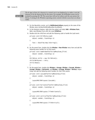 128 | Lesson 5
3. For the MenuStrip control, set its MdiWindowListItem property to the name of the
Window menu (windowToolStripMenuItem by default).
4. In the Solutions Explorer, right-click the project and select Add > Windows Form.
Add a new Windows Form with the name ChildForm.
5. Double-click the child form and add the following code to handle the Load event:
private void ChildForm_Load(
object sender, EventArgs e)
{
Text = DateTime.Now.ToString();
}
6. On the parent form, double-click the Window > New Window menu item and add the
following event handler for its Click event:
private void newWindowToolStripMenuItem_Click(
object sender, EventArgs e)
{
ChildForm child = new ChildForm();
child.MdiParent = this;
child.Show();
}
7. On the parent form, double-click Window > Arrange, Window > Cascade, Window >
Arrange, Window > Horizontal, and Window > Arrange, Window > Vertical, respec-
tively, and add the following event handlers for their Click events:
private void cascadeToolStripMenuItem_Click(
object sender, EventArgs e)
{
LayoutMdi(MdiLayout.Cascade);
}
private void horizontalToolStripMenuItem_Click(
object sender, EventArgs e)
{
LayoutMdi(MdiLayout.TileHorizontal);
}
private void verticalToolStripMenuItem_Click(
object sender, EventArgs e)
{
LayoutMdi(MdiLayout.TileVertical);
}
TAKE NOTE
*
The & sign in front of a character in a menu’s text is not displayed as is; rather, it sets the
character to be the shortcut key for the menu. For example, the &Window menu can be
invoked by pressing AltϩW. The access keys will not be evident until the user presses the
Alt key. A setting in the Windows operating system controls whether access keys are always
visible.
c05UnderstandingDesktopApplicati128 Page 128 2/26/11 10:37:29 AM f-392c05UnderstandingDesktopApplicati128 Page 128 2/26/11 10:37:29 AM f-392 /Users/f-392/Desktop/Nalini 23.9/ch05/Users/f-392/Desktop/Nalini 23.9/ch05
 