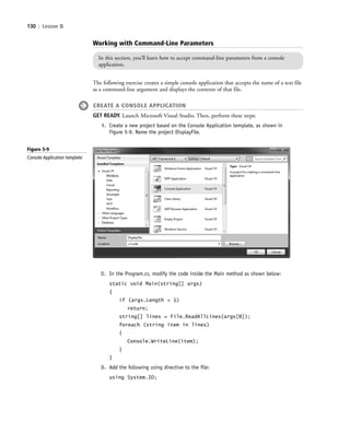 130 | Lesson 5
Working with Command-Line Parameters
In this section, you’ll learn how to accept command-line parameters from a console
application.
The following exercise creates a simple console application that accepts the name of a text file
as a command-line argument and displays the contents of that file.
CREATE A CONSOLE APPLICATION
GET READY. Launch Microsoft Visual Studio. Then, perform these steps:
1. Create a new project based on the Console Application template, as shown in
Figure 5-9. Name the project DisplayFile.
Figure 5-9
Console Application template
2. In the Program.cs, modify the code inside the Main method as shown below:
static void Main(string[] args)
{
if (args.Length < 1)
return;
string[] lines = File.ReadAllLines(args[0]);
foreach (string item in lines)
{
Console.WriteLine(item);
}
}
3. Add the following using directive to the file:
using System.IO;
c05UnderstandingDesktopApplicati130 Page 130 2/26/11 10:37:31 AM f-392c05UnderstandingDesktopApplicati130 Page 130 2/26/11 10:37:31 AM f-392 /Users/f-392/Desktop/Nalini 23.9/ch05/Users/f-392/Desktop/Nalini 23.9/ch05
 