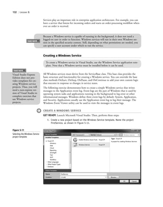 132 | Lesson 5
Services play an important role in enterprise application architecture. For example, you can
have a service that listens for incoming orders and starts an order-processing workflow when-
ever an order is received.
Creating a Windows Service
To create a Windows service in Visual Studio, use the Windows Service application tem-
plate. Note that a Windows service must be installed before it can be used.
All Windows services must derive from the ServiceBase class. This base class provides the
basic structure and functionality for creating a Windows service. You can override the base
class methods OnStart, OnStop, OnPause, and OnContinue to add your own custom logic
that executes in response to changes in service states.
The following exercise demonstrates how to create a simple Windows service that writes
messages to the Application event log. Event logs are the part of Windows that is used by
operating system tasks and applications running in the background to log error or other
informational messages. Windows define three event logs by default: System, Application,
and Security. Applications usually use the Application event log to log their message. The
Windows Event Viewer utility can be used to view the messages in event logs.
CREATE A WINDOWS SERVICE
GET READY. Launch Microsoft Visual Studio. Then, perform these steps:
1. Create a new project based on the Windows Service template. Name the project
FirstService, as shown in Figure 5-11.
TAKE NOTE
*
Because a Windows service is capable of running in the background, it does not need a
logged-on user in order to function. Windows services will run in their own Windows ses-
sion in the specified security context. Still, depending on what permissions are needed, you
can specify a user account under which to run the service.
Visual Studio Express
Edition does not pro-
vides templates for cre-
ating Windows service
projects. Thus, you will
need a non-express ver-
sion of Visual Studio to
complete exercises that
use Windows service
projects.
TAKE NOTE
*
Figure 5-11
Selecting the Windows Service
project template
c05UnderstandingDesktopApplicati132 Page 132 2/26/11 10:37:36 AM f-392c05UnderstandingDesktopApplicati132 Page 132 2/26/11 10:37:36 AM f-392 /Users/f-392/Desktop/Nalini 23.9/ch05/Users/f-392/Desktop/Nalini 23.9/ch05
 