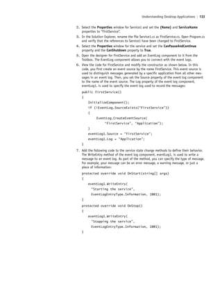 Understanding Desktop Applications | 133
2. Select the Properties window for Service1 and set the (Name) and ServiceName
properties to “FirstService”.
3. In the Solution Explorer, rename the file Service1.cs as FirstService.cs. Open Program.cs
and verify that the references to Service1 have been changed to FirstService.
4. Select the Properties window for the service and set the CanPauseAndContinue
property and the CanShutdown property to True.
5. Open the designer for FirstService and add an EventLog component to it from the
Toolbox. The EventLog component allows you to connect with the event logs.
6. View the code for FirstService and modify the constructor as shown below. In this
code, you first create an event source by the name FirstService. This event source is
used to distinguish messages generated by a specific application from all other mes-
sages in an event log. Then, you set the Source property of the event log component
to the name of the event source. The Log property of the event log component,
eventLog1, is used to specify the event log used to record the messages:
public FirstService()
{
InitializeComponent();
if (!EventLog.SourceExists(“FirstService”))
{
EventLog.CreateEventSource(
“FirstService”, “Application”);
}
eventLog1.Source = “FirstService”;
eventLog1.Log = “Application”;
}
7. Add the following code to the service state change methods to define their behavior.
The WriteEntry method of the event log component, eventLog1, is used to write a
message to an event log. As part of the method, you can specify the type of message.
For example, your message can be an error message, a warning message, or just a
piece of information:
protected override void OnStart(string[] args)
{
eventLog1.WriteEntry(
“Starting the service”,
EventLogEntryType.Information, 1001);
}
protected override void OnStop()
{
eventLog1.WriteEntry(
“Stopping the service”,
EventLogEntryType.Information, 1001);
}
c05UnderstandingDesktopApplicati133 Page 133 2/26/11 10:37:38 AM f-392c05UnderstandingDesktopApplicati133 Page 133 2/26/11 10:37:38 AM f-392 /Users/f-392/Desktop/Nalini 23.9/ch05/Users/f-392/Desktop/Nalini 23.9/ch05
 