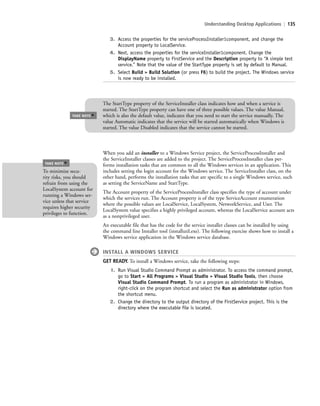 Understanding Desktop Applications | 135
3. Access the properties for the serviceProcessInstaller1component, and change the
Account property to LocalService.
4. Next, access the properties for the serviceInstaller1component. Change the
DisplayName property to FirstService and the Description property to “A simple test
service.” Note that the value of the StartType property is set by default to Manual.
5. Select Build > Build Solution (or press F6) to build the project. The Windows service
is now ready to be installed.
TAKE NOTE
*
The StartType property of the ServiceInstaller class indicates how and when a service is
started. The StartType property can have one of three possible values. The value Manual,
which is also the default value, indicates that you need to start the service manually. The
value Automatic indicates that the service will be started automatically when Windows is
started. The value Disabled indicates that the service cannot be started.
When you add an installer to a Windows Service project, the ServiceProcessInstaller and
the ServiceInstaller classes are added to the project. The ServiceProcessInstaller class per-
forms installation tasks that are common to all the Windows services in an application. This
includes setting the login account for the Windows service. The ServiceInstaller class, on the
other hand, performs the installation tasks that are specific to a single Windows service, such
as setting the ServiceName and StartType.
The Account property of the ServiceProcessInstaller class specifies the type of account under
which the services run. The Account property is of the type ServiceAccount enumeration
where the possible values are LocalService, LocalSystem, NetworkService, and User. The
LocalSystem value specifies a highly privileged account, whereas the LocalService account acts
as a nonprivileged user.
An executable file that has the code for the service installer classes can be installed by using
the command line Installer tool (installutil.exe). The following exercise shows how to install a
Windows service application in the Windows service database.
INSTALL A WINDOWS SERVICE
GET READY. To install a Windows service, take the following steps:
1. Run Visual Studio Command Prompt as administrator. To access the command prompt,
go to Start > All Programs > Visual Studio > Visual Studio Tools, then choose
Visual Studio Command Prompt. To run a program as administrator in Windows,
right-click on the program shortcut and select the Run as administrator option from
the shortcut menu.
2. Change the directory to the output directory of the FirstService project. This is the
directory where the executable file is located.
To minimize secu-
rity risks, you should
refrain from using the
LocalSystem account for
running a Windows ser-
vice unless that service
requires higher security
privileges to function.
TAKE NOTE
*
c05UnderstandingDesktopApplicati135 Page 135 2/26/11 10:37:40 AM f-392c05UnderstandingDesktopApplicati135 Page 135 2/26/11 10:37:40 AM f-392 /Users/f-392/Desktop/Nalini 23.9/ch05/Users/f-392/Desktop/Nalini 23.9/ch05
 