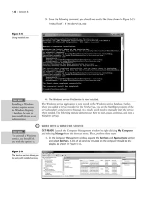 136 | Lesson 5
Figure 5-13
Using installutil.exe
3. Issue the following command; you should see results like those shown in Figure 5-13:
installutil FirstService.exe
4. The Windows service FirstService is now installed.
The Windows service application is now stored in the Windows service database. Earlier,
when you added a ServiceInstaller for the FirstService, you set the StartType property of the
serviceInstaller1 component to Manual. As a result, you’ll need to manually start the service
when needed. The following exercise demonstrates how to start, pause, continue, and stop a
Windows service.
WORK WITH A WINDOWS SERVICE
GET READY. Launch the Computer Management window by right-clicking My Computer
and selecting Manage from the shortcut menu. Then, perform these steps:
1. In the Computer Management window, expand the Services and Applications section
and select Services. A list of all services installed on the computer should be dis-
played, as shown in Figure 5-14.
Installing a Windows
service requires access
to Windows Registry.
Therefore, be sure to
run installUtil.exe as an
administrator.
TAKE NOTE
*
To uninstall a Windows
service, use InstallUtil.
exe with the option -u.
TAKE NOTE
*
Figure 5-14
The Services section allows you
to work with installed services
c05UnderstandingDesktopApplicati136 Page 136 2/26/11 10:37:40 AM f-392c05UnderstandingDesktopApplicati136 Page 136 2/26/11 10:37:40 AM f-392 /Users/f-392/Desktop/Nalini 23.9/ch05/Users/f-392/Desktop/Nalini 23.9/ch05
 