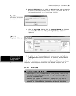 Understanding Desktop Applications | 137
2. Select the FirstService service and click on the Start hyperlink, as shown in Figure 5-14.
You should see a dialog box indicating progress, as shown in Figure 5-15. When the ser-
vice is started, the status of the service will change to Started.
Figure 5-15
Service Control message when
starting a service
3. Expand the Event Viewer node and select the Application Windows log. You should
see a message from FirstService that says “Starting the Service,” as shown in
Figure 5-16.
Figure 5-16
The Application Windows Log
4. Go back to the list of Services and attempt to pause, resume, or stop FirstService.
Check the Application event log to verify that the appropriate messages are being
displayed.
In the last few exercises, you saw how to create, install, and use a Windows service. You also
learned how to programmatically add messages to the Windows Application event log.
CERTIFICATION READY
Do you understand how
to develop Windows
services?
5.3
S K I L L S U M M A RY
IN THIS LESSON, YOU LEARNED THE FOLLOWING:
• A Windows Form is a visual surface that can display a variety of controls, such as text boxes,
buttons, and menus. Visual Studio provides a drag-and-drop Windows Forms designer that
you can use to create applications.
• In Windows Forms, each form and control exposes a predefined set of events. When an
event occurs, the code in the associated event handler is invoked. The Windows Forms event
model uses .NET Framework delegates to bind events to their respective event handlers.
c05UnderstandingDesktopApplicati137 Page 137 2/26/11 10:37:43 AM f-392c05UnderstandingDesktopApplicati137 Page 137 2/26/11 10:37:43 AM f-392 /Users/f-392/Desktop/Nalini 23.9/ch05/Users/f-392/Desktop/Nalini 23.9/ch05
 