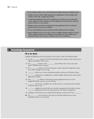 138 | Lesson 5
• Visual inheritance allows you to reuse existing functionality and layout for Windows Forms.
• Multiple document interface (MDI) applications are applications in which multiple child
windows reside under a single parent window.
• Console-based applications do not have a graphical user interface and use a text-mode
console window to interact with the user. These applications are best suited for tasks that
require minimal or no user interface.
• Windows services are ideal for creating long-running applications that run in the back-
ground and do not have any user interface.
• You can create Windows services using Visual Studio’s Windows Services template.
• Before a Windows service can be used, it must be installed in Windows Registry. To do this,
add the Installer component to the Windows Service Application. This will allow you to
install the Windows service using an installation tool such as InstallUtil.exe.
Fill in the Blank
Complete the following sentences by writing the correct word or words in the blanks provided.
1. Use the _________ property of the ServiceInstaller class to specify a brief comment that
explains the purpose of the service.
2. The _________ property of the _________ class indicates the account type under
which a Windows service will run.
3. The _________ property of the EventLog class is used to specify the application name
to use when writing to an event log.
4. _________ allows you to reuse existing functionality and layout for Windows Forms.
5. _________ applications are applications in which multiple child windows reside under a
single parent window.
6. A(n) _________ is ideal for creating long-running applications that run in the
background and do not have any user interface.
7. _________ do not have a graphical user interface and use a text-mode console window
to interact with the user.
8. _________ applications provide their own window management functionality, whereas
_________ applications rely on the operating system for window management.
9. A delegate can be bound to any method whose signature matches that of the ________.
10. The _________ can be bound to more than one method, allowing one-to-many
notifications when an event is fired.
■ Knowledge Assessment
c05UnderstandingDesktopApplicati138 Page 138 2/26/11 10:37:47 AM f-392c05UnderstandingDesktopApplicati138 Page 138 2/26/11 10:37:47 AM f-392 /Users/f-392/Desktop/Nalini 23.9/ch05/Users/f-392/Desktop/Nalini 23.9/ch05
 
